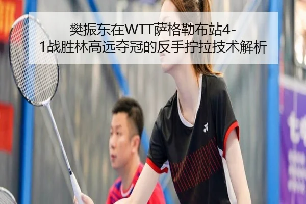 樊振东在WTT萨格勒布站4-1战胜林高远夺冠的反手拧拉技术解析